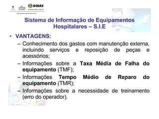 Sistema de Informação de Equipamentos Hospitalares – S.I.E VANTAGENS: Conhecimento dos gastos com manutenção externa, incluindo serviços e reposição de peças e acessórios; Informações sobre a  Taxa Média de Falha do equipamento  (TMF); Informações  Tempo Médio de Reparo do equipamento  (TMR); Informações sobre a necessidade de treinamento (erro do operador). 