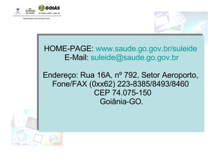 HOME-PAGE:  www. saude .go.gov. br/suleide   E-Mail:  [email_address] Endereço: Rua 16A, nº 792, Setor Aeroporto,  Fone/FAX (0xx62) 223-8385/8493/8460  CEP 74.075-150 Goiânia-GO. 