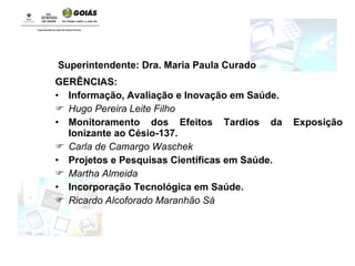 Superintendente: Dra. Maria Paula Curado GERÊNCIAS: Informação, Avaliação e Inovação em Saúde.   Hugo Pereira Leite Filho Monitoramento dos Efeitos Tardios da Exposição Ionizante ao Césio-137. Carla de Camargo Waschek Projetos e Pesquisas Científicas em Saúde. Martha Almeida Incorporação Tecnológica em Saúde.   Ricardo Alcoforado Maranhão Sá 