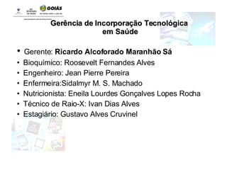 Gerente:  Ricardo Alcoforado Maranhão Sá Bioquímico: Roosevelt Fernandes Alves  Engenheiro: Jean Pierre Pereira  Enfermeira:Sidalmyr M. S. Machado Nutricionista: Eneila Lourdes Gonçalves Lopes Rocha Técnico de Raio-X: Ivan Dias Alves Estagiário: Gustavo Alves Cruvinel Gerência de Incorporação Tecnológica em Saúde 