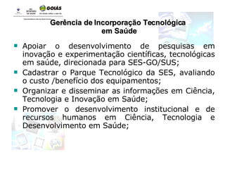 Apoiar o desenvolvimento de pesquisas em inovação e experimentação científicas, tecnológicas em saúde, direcionada para SES-GO/SUS; Cadastrar o Parque Tecnológico da SES, avaliando o custo /benefício dos equipamentos; Organizar e disseminar as informações em Ciência, Tecnologia e Inovação em Saúde; Promover o desenvolvimento institucional e de recursos humanos em Ciência, Tecnologia e Desenvolvimento em Saúde; Gerência de Incorporação Tecnológica em Saúde 