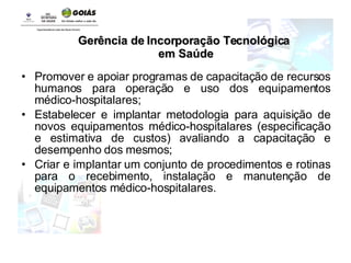 Promover e apoiar programas de capacitação de recursos humanos para operação e uso dos equipamentos médico-hospitalares; Estabelecer e implantar metodologia para aquisição de novos equipamentos médico-hospitalares (especificação e estimativa de custos) avaliando a capacitação e desempenho dos mesmos; Criar e implantar um conjunto de procedimentos e rotinas para o recebimento, instalação e manutenção de equipamentos médico-hospitalares. Gerência de Incorporação Tecnológica em Saúde 