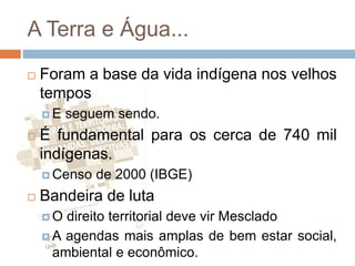 A Terra e Água...
 Foram a base da vida indígena nos velhos
tempos
 E seguem sendo.
 É fundamental para os cerca de 740 mil
indígenas.
 Censo de 2000 (IBGE)
 Bandeira de luta
 O direito territorial deve vir Mesclado
 A agendas mais amplas de bem estar social,
ambiental e econômico.
 