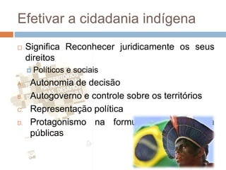 Efetivar a cidadania indígena
 Significa Reconhecer juridicamente os seus
direitos
 Políticos e sociais
A. Autonomia de decisão
B. Autogoverno e controle sobre os territórios
C. Representação política
D. Protagonismo na formulação de política
públicas
 
