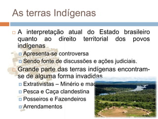As terras Indígenas
 A interpretação atual do Estado brasileiro
quanto ao direito territorial dos povos
indígenas
 Apresenta-se controversa
 Sendo fonte de discussões e ações judiciais.
 Grande parte das terras indígenas encontram-
se de alguma forma invadidas
 Extrativistas – Minério e madeira
 Pesca e Caça clandestina
 Posseiros e Fazendeiros
 Arrendamentos
 