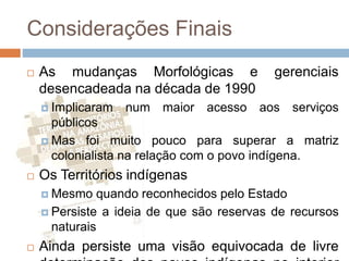 Considerações Finais
 As mudanças Morfológicas e gerenciais
desencadeada na década de 1990
 Implicaram num maior acesso aos serviços
públicos
 Mas foi muito pouco para superar a matriz
colonialista na relação com o povo indígena.
 Os Territórios indígenas
 Mesmo quando reconhecidos pelo Estado
 Persiste a ideia de que são reservas de recursos
naturais
 Ainda persiste uma visão equivocada de livre
 