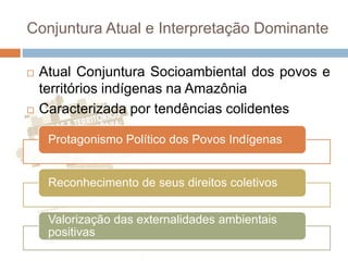 Conjuntura Atual e Interpretação Dominante
 Atual Conjuntura Socioambiental dos povos e
territórios indígenas na Amazônia
 Caracterizada por tendências colidentes
Protagonismo Político dos Povos Indígenas
Reconhecimento de seus direitos coletivos
Valorização das externalidades ambientais
positivas
 