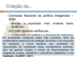 Criação da...
 Comissão Nacional de política Indigenista –
2006
 Apenas a expressão mais evidente desta
tendência
 Em outro aspecto verifica-se...
 A conversão de habitat e a degradação ambiental
nos territórios indígenas e em seu entornoAs sociedades indígenas estão hoje expostas, além da
problemática tradicional da proteção territorial e da conquista
da cidadania a novos desafios, que consistem na
manutenção de complexas redes sociopolíticas externas,
afim de garantir acesso a fontes de financiamentos de
programas sociais, sanitários e educativos adaptados à sua
realidade. (ALBERT, 2001)
 