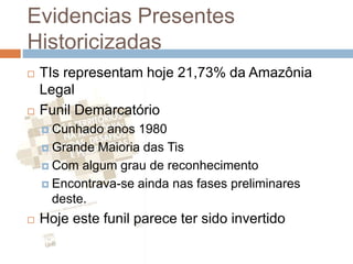 Evidencias Presentes
Historicizadas
 TIs representam hoje 21,73% da Amazônia
Legal
 Funil Demarcatório
 Cunhado anos 1980
 Grande Maioria das Tis
 Com algum grau de reconhecimento
 Encontrava-se ainda nas fases preliminares
deste.
 Hoje este funil parece ter sido invertido
 
