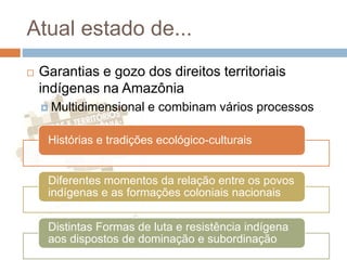 Atual estado de...
 Garantias e gozo dos direitos territoriais
indígenas na Amazônia
 Multidimensional e combinam vários processos
Histórias e tradições ecológico-culturais
Diferentes momentos da relação entre os povos
indígenas e as formações coloniais nacionais
Distintas Formas de luta e resistência indígena
aos dispostos de dominação e subordinação
 