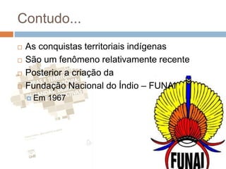 Contudo...
 As conquistas territoriais indígenas
 São um fenômeno relativamente recente
 Posterior a criação da
 Fundação Nacional do Índio – FUNAI
 Em 1967
 