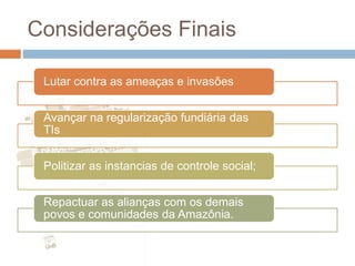 Considerações Finais
Lutar contra as ameaças e invasões
Avançar na regularização fundiária das
TIs
Politizar as instancias de controle social;
Repactuar as alianças com os demais
povos e comunidades da Amazônia.
 