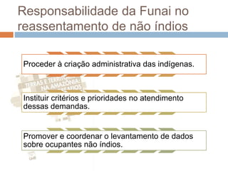 Responsabilidade da Funai no
reassentamento de não índios
Proceder à criação administrativa das indígenas.
Instituir critérios e prioridades no atendimento
dessas demandas.
Promover e coordenar o levantamento de dados
sobre ocupantes não índios.
 