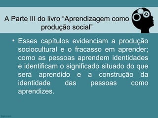 A Parte III do livro “Aprendizagem como
             produção social”
  • Esses capítulos evidenciam a produção
    sociocultural e o fracasso em aprender;
    como as pessoas aprendem identidades
    e identificam o significado situado do que
    será aprendido e a construção da
    identidade     das       pessoas     como
    aprendizes.
 