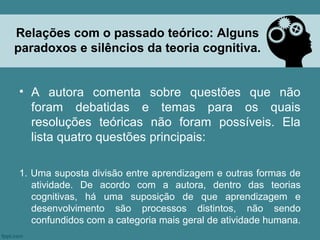 Relações com o passado teórico: Alguns
paradoxos e silêncios da teoria cognitiva.


• A autora comenta sobre questões que não
  foram debatidas e temas para os quais
  resoluções teóricas não foram possíveis. Ela
  lista quatro questões principais:

1. Uma suposta divisão entre aprendizagem e outras formas de
   atividade. De acordo com a autora, dentro das teorias
   cognitivas, há uma suposição de que aprendizagem e
   desenvolvimento são processos distintos, não sendo
   confundidos com a categoria mais geral de atividade humana.
 
