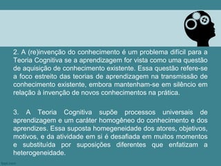2. A (re)invenção do conhecimento é um problema difícil para a
Teoria Cognitiva se a aprendizagem for vista como uma questão
de aquisição de conhecimento existente. Essa questão refere-se
a foco estreito das teorias de aprendizagem na transmissão de
conhecimento existente, embora mantenham-se em silêncio em
relação à invenção de novos conhecimentos na prática.

3. A Teoria Cognitiva supõe processos universais de
aprendizagem e um caráter homogêneo do conhecimento e dos
aprendizes. Essa suposta homegeneidade dos atores, objetivos,
motivos, e da atividade em si é desafiada em muitos momentos
e substituída por suposições diferentes que enfatizam a
heterogeneidade.
 
