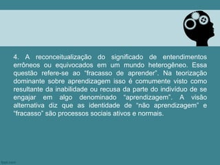 4. A reconceitualização do significado de entendimentos
errôneos ou equivocados em um mundo heterogêneo. Essa
questão refere-se ao “fracasso de aprender”. Na teorização
dominante sobre aprendizagem isso é comumente visto como
resultante da inabilidade ou recusa da parte do indivíduo de se
engajar em algo denominado “aprendizagem”. A visão
alternativa diz que as identidade de “não aprendizagem” e
“fracasso” são processos sociais ativos e normais.
 