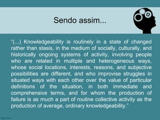 Sendo assim...

“(...) Knowledgeability is routinely in a state of changed
rather than stasis, in the medium of socially, culturally, and
historically ongoing systems of activity, involving people
who are related in multiple and heterogeneous ways,
whose social locations, interests, reasons, and subjective
possibilities are different, and who improvise struggles in
situated ways with each other over the value of particular
definitions of the situation, in both immediate and
comprehensive terms, and for whom the production of
failure is as much a part of routine collective activity as the
production of average, ordinary knowledgeability.”
 