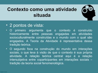 Contexto como uma atividade
          situada
• 2 pontos de vista:
• O primeiro argumenta que o contexto é construído
  historicamente entre pessoas engajadas em atividades
  socioculturalmente construídas e o mundo com o qual são
  engajados. A Teoria da Atividade é representativa dessa
  tradição teórica.
• O segundo foca na construção do mundo em interações
  sociais, o que leva à visão de que o contexto é sua própria
  atividade. A relação teórica central aqui é a relação
  intersubjetiva entre coparticipantes em interações sociais –
  tradição da teoria social fenomenológica.
 