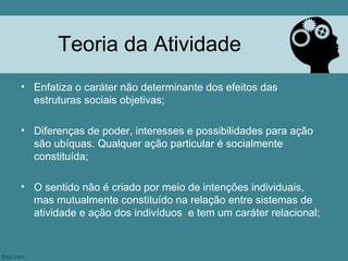 Teoria da Atividade
• Enfatiza o caráter não determinante dos efeitos das
  estruturas sociais objetivas;

• Diferenças de poder, interesses e possibilidades para ação
  são ubíquas. Qualquer ação particular é socialmente
  constituída;

• O sentido não é criado por meio de intenções individuais,
  mas mutualmente constituído na relação entre sistemas de
  atividade e ação dos indivíduos e tem um caráter relacional;
 