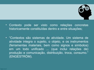 • Contexto pode ser visto como relações concretas
  historicamente constituídas dentro e entre situações;

• “Contextos são sistemas de atividade. Um sistema de
  atividade integra o sujeito, o objeto, e os instrumentos
  (ferramentas materiais, bem como signos e símbolos)
  em um todo unificado ... (que inclui relações de)
  produção e comunicação, distribuição, troca, consumo.”
  (ENGESTRÖM).
 