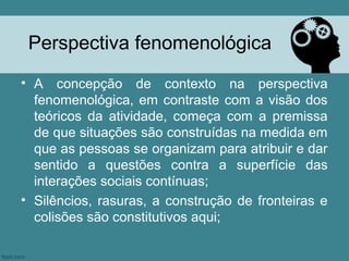 Perspectiva fenomenológica
• A concepção de contexto na perspectiva
  fenomenológica, em contraste com a visão dos
  teóricos da atividade, começa com a premissa
  de que situações são construídas na medida em
  que as pessoas se organizam para atribuir e dar
  sentido a questões contra a superfície das
  interações sociais contínuas;
• Silêncios, rasuras, a construção de fronteiras e
  colisões são constitutivos aqui;
 