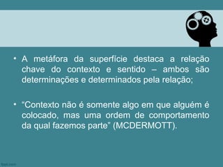 • A metáfora da superfície destaca a relação
  chave do contexto e sentido – ambos são
  determinações e determinados pela relação;

• “Contexto não é somente algo em que alguém é
  colocado, mas uma ordem de comportamento
  da qual fazemos parte” (MCDERMOTT).
 