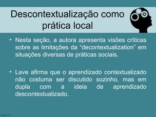 Descontextualização como
      prática local
• Nesta seção, a autora apresenta visões críticas
  sobre as limitações da “decontextualization” em
  situações diversas de práticas sociais.

• Lave afirma que o aprendizado contextualizado
  não costuma ser discutido sozinho, mas em
  dupla    com    a   ideia  de    aprendizado
  descontextualizado.
 