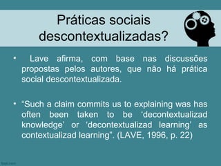 Práticas sociais
       descontextualizadas?
•     Lave afirma, com base nas discussões
    propostas pelos autores, que não há prática
    social descontextualizada.

• “Such a claim commits us to explaining was has
  often been taken to be ‘decontextualizad
  knowledge’ or ‘decontextualizad learning’ as
  contextualizad learning”. (LAVE, 1996, p. 22)
 