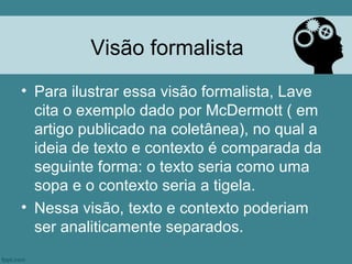 Visão formalista
• Para ilustrar essa visão formalista, Lave
  cita o exemplo dado por McDermott ( em
  artigo publicado na coletânea), no qual a
  ideia de texto e contexto é comparada da
  seguinte forma: o texto seria como uma
  sopa e o contexto seria a tigela.
• Nessa visão, texto e contexto poderiam
  ser analiticamente separados.
 
