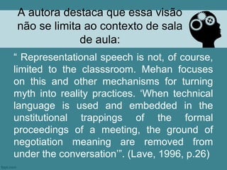 A autora destaca que essa visão
não se limita ao contexto de sala
             de aula:
“ Representational speech is not, of course,
limited to the classsroom. Mehan focuses
on this and other mechanisms for turning
myth into reality practices. ‘When technical
language is used and embedded in the
unstitutional trappings of the formal
proceedings of a meeting, the ground of
negotiation meaning are removed from
under the conversation’”. (Lave, 1996, p.26)
 