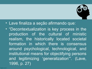 • Lave finaliza a seção afirmando que:
• “Decontextualization is key process in the
  production of the cultural of ministic
  realism, the historically located societal
  formation in which there is consensus
  around psychological, technological, and
  institutional means for objectifying persons
  and legitimizing ‘generalization’”. (Lave,
  1996, p. 27)
 