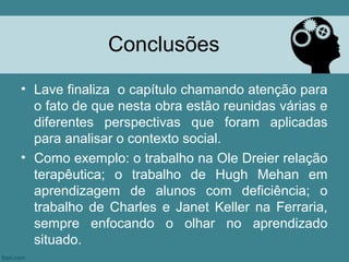 Conclusões
• Lave finaliza o capítulo chamando atenção para
  o fato de que nesta obra estão reunidas várias e
  diferentes perspectivas que foram aplicadas
  para analisar o contexto social.
• Como exemplo: o trabalho na Ole Dreier relação
  terapêutica; o trabalho de Hugh Mehan em
  aprendizagem de alunos com deficiência; o
  trabalho de Charles e Janet Keller na Ferraria,
  sempre enfocando o olhar no aprendizado
  situado.
 