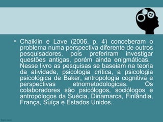 • Chaiklin e Lave (2006, p. 4) conceberam o
  problema numa perspectiva diferente de outros
  pesquisadores, pois preferiram investigar
  questões antigas, porém ainda enigmáticas.
  Nesse livro as pesquisas se baseiam na teoria
  da atividade, psicologia crítica, a psicologia
  psicológica de Baker, antropologia cognitiva e
  perspectivas      etnometodologicas.       Os
  colaboradores são psicólogos, sociólogos e
  antropólogos da Suécia, Dinamarca, Finlândia,
  França, Suíça e Estados Unidos.
 