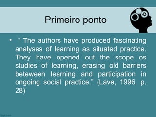 Primeiro ponto

• “ The authors have produced fascinating
  analyses of learning as situated practice.
  They have opened out the scope os
  studies of learning, erasing old barriers
  beteween learning and participation in
  ongoing social practice.” (Lave, 1996, p.
  28)
 