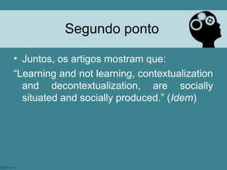 Segundo ponto

• Juntos, os artigos mostram que:
“Learning and not learning, contextualization
  and decontextualization, are socially
  situated and socially produced.” (Idem)
 