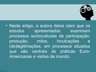 • Neste artigo, a autora deixa claro que os
  estudos      apresentados       examinam
  processos socioculturais de participação,
  produção,     mitos,    inculcações     e
  (de)legitimações, em processos situados
  que são centrais às práticas Euro-
  Americanas e visões de mundo.
 