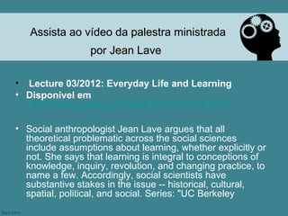 Assista ao vídeo da palestra ministrada
                 por Jean Lave

• Lecture 03/2012: Everyday Life and Learning
• Disponível em
  http://www.youtube.com/watch?v=FAYs46icCFs

• Social anthropologist Jean Lave argues that all
  theoretical problematic across the social sciences
  include assumptions about learning, whether explicitly or
  not. She says that learning is integral to conceptions of
  knowledge, inquiry, revolution, and changing practice, to
  name a few. Accordingly, social scientists have
  substantive stakes in the issue -- historical, cultural,
  spatial, political, and social. Series: "UC Berkeley
 