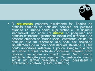 • O argumento proposto inicialmente foi: Teorias de
  práticas situadas no cotidiano consiste em pessoas
  atuando no mundo social cuja prática é um aspecto
  inseparável. Isso criou um dilema: as pesquisas nas
  práticas cotidianas tipicamente focam em atividades de
  pessoas atuando no mundo social, entretanto, existe um
  princípio que tal fenômeno não pode ser analisado
  isoladamente do mundo social daquela atividade. Outro
  ponto importante refere-se à pouca atenção que tem
  sido dada à difícil tarefa de conceituar relações entre
  pessoas que atuam no mundo social. Nem mesmo
  suficiente atenção para repensar “a prática do mundo
  social” em termos relacionais. Juntos, constituem o
  problema do contexto. (LAVE, 2006, p.5)
 