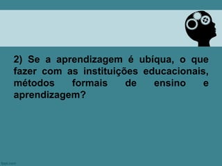 2) Se a aprendizagem é ubíqua, o que
fazer com as instituições educacionais,
métodos    formais     de   ensino    e
aprendizagem?
 