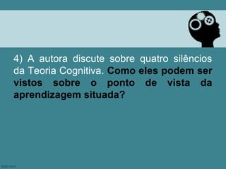 4) A autora discute sobre quatro silêncios
da Teoria Cognitiva. Como eles podem ser
vistos sobre o ponto de vista da
aprendizagem situada?
 