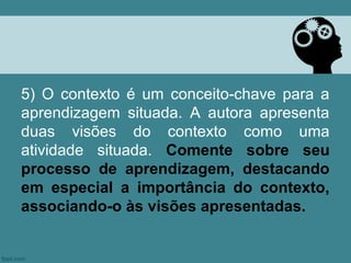 5) O contexto é um conceito-chave para a
aprendizagem situada. A autora apresenta
duas visões do contexto como uma
atividade situada. Comente sobre seu
processo de aprendizagem, destacando
em especial a importância do contexto,
associando-o às visões apresentadas.
 
