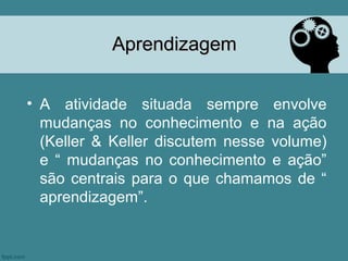 Aprendizagem


• A atividade situada sempre envolve
  mudanças no conhecimento e na ação
  (Keller & Keller discutem nesse volume)
  e “ mudanças no conhecimento e ação”
  são centrais para o que chamamos de “
  aprendizagem”.
 