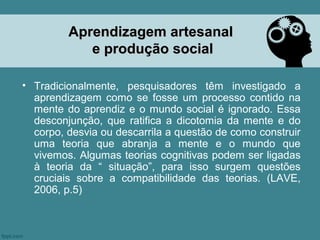 Aprendizagem artesanal
            e produção social

• Tradicionalmente, pesquisadores têm investigado a
  aprendizagem como se fosse um processo contido na
  mente do aprendiz e o mundo social é ignorado. Essa
  desconjunção, que ratifica a dicotomia da mente e do
  corpo, desvia ou descarrila a questão de como construir
  uma teoria que abranja a mente e o mundo que
  vivemos. Algumas teorias cognitivas podem ser ligadas
  à teoria da “ situação”, para isso surgem questões
  cruciais sobre a compatibilidade das teorias. (LAVE,
  2006, p.5)
 
