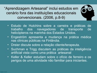 “Aprendizagem Artesanal” inclui estudos em
 cenário fora das instituições educacionais
       convencionais. (2006, p.8-9)

 • Estudo de Hutchins sobre a carreira e práticas de
   trabalho dos navegadores de transporte de
   helicópteros na marinha dos Estados Unidos.
 • Engeström apresenta a mudança na prática médica
   nas clínicas públicas na Finlândia.
 • Dreier discute sobre a relação cliente/terapeuta.
 • Suchman e Trigg discutem as práticas da inteligência
   artificial vista como uma prática artesanal
 • Keller & Keller estudam sobre o ofício de ferreiro e os
   perigos de uma atividade não familiar para iniciantes.
 