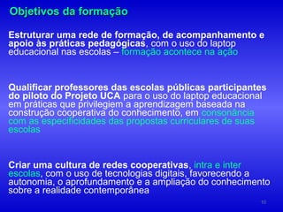 Objetivos da formação

Estruturar uma rede de formação, de acompanhamento e
apoio às práticas pedagógicas, com o uso do laptop
educacional nas escolas – formação acontece na ação


Qualificar professores das escolas públicas participantes
do piloto do Projeto UCA para o uso do laptop educacional
em práticas que privilegiem a aprendizagem baseada na
construção cooperativa do conhecimento, em consonância
com as especificidades das propostas curriculares de suas
escolas


Criar uma cultura de redes cooperativas, intra e inter
escolas, com o uso de tecnologias digitais, favorecendo a
autonomia, o aprofundamento e a ampliação do conhecimento
sobre a realidade contemporânea
                                                       10
 