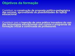Objetivos da formação

Contribuir na construção da proposta político-pedagógica
das escolas, aproveitando as possibilidades do laptop
educacional.


Contribuir com a inserção de uma prática inovadora do uso
das tecnologias educacionais nos cursos e programas de
formação inicial e continuada de professores.




                                                       11
 