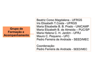 Beatriz Corso Magdalena - UFRGS
                 Iris Elisabeth T.Costa - UFRGS
                 Maria Elisabette B. B. Prado - UNICAMP
   Grupo de      Maria Elizabeth B. de Almeida – PUC/SP
  Formação e     Maria Helena C. H. Jardim - UFRJ
Acompanhamento   Mauro C. Pequeno - UFC
                 Pedro Ferreira de Andrade - SEED/MEC

                 Coordenação:
                 Pedro Ferreira de Andrade - SEED/MEC
 