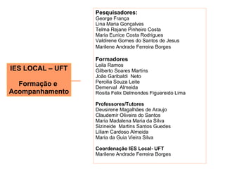 Pesquisadores:
                  George França
                  Lina Maria Gonçalves
                  Telma Rejane Pinheiro Costa
                  Maria Eunice Costa Rodrigues
                  Valdirene Gomes do Santos de Jesus
                  Marilene Andrade Ferreira Borges

                  Formadores
                  Leila Ramos
IES LOCAL – UFT   Gilberto Soares Martins
                  João Garibaldi Neto
                  Percilia Souza Leite
  Formação e      Demerval Almeida
Acompanhamento    Rosita Felix Delmondes Figuereido Lima

                  Professores/Tutores
                  Deusirene Magalhães de Araujo
                  Claudemir Oliveira do Santos
                  Maria Madalena Maria da Silva
                  Sizineide Martins Santos Guedes
                  Liliam Cardoso Almeida
                  Maria da Guia Vieira Silva

                  Coordenação IES Local- UFT
                  Marilene Andrade Ferreira Borges
 