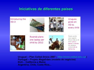 Iniciativas de diferentes países




Uruguai – Plan Ceibal (Início 2007 - http://www.ceibal.edu.uy/)
Portugal – Projeto Magalhães (modelo de negócios)
EUA - Califórnia e Maine
Argentina, Chile, Costa Rica...
 